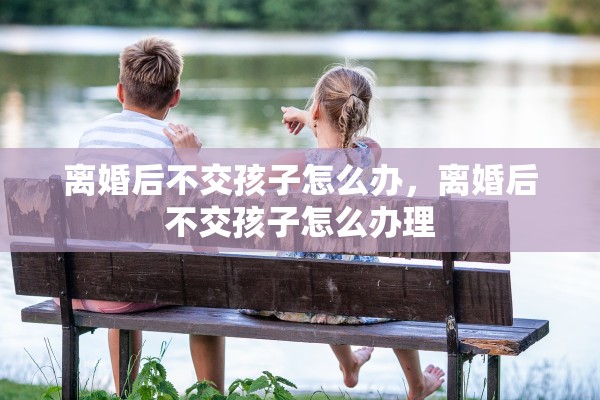 离婚后不交孩子怎么办,离婚后不交孩子怎么办理 离婚后不交孩子怎么办,离婚后不交孩子怎么办理