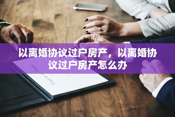 以离婚协议过户房产,以离婚协议过户房产怎么办 以离婚协议过户房产,以离婚协议过户房产怎么办