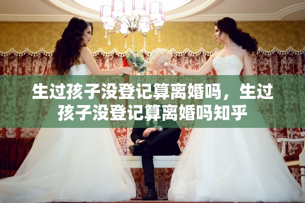 生过孩子没登记算离婚吗,生过孩子没登记算离婚吗知乎 生过孩子没登记算离婚吗,生过孩子没登记算离婚吗知乎