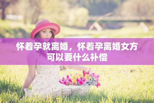 怀着孕就离婚，怀着孕离婚女方可以要什么补偿