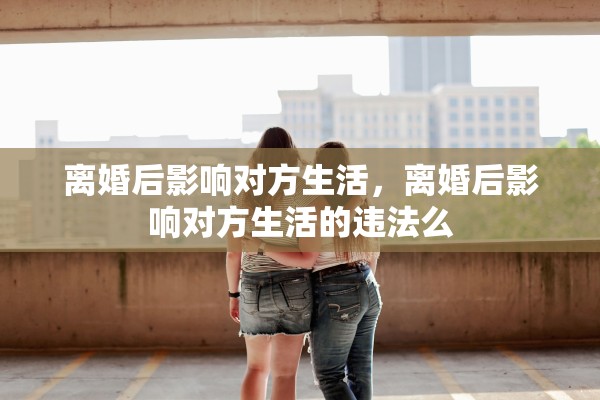 离婚后影响对方生活，离婚后影响对方生活的违法么