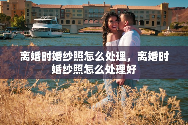 离婚时婚纱照怎么处理，离婚时婚纱照怎么处理好