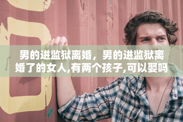 男的进监狱离婚，男的进监狱离婚了的女人,有两个孩子,可以娶吗