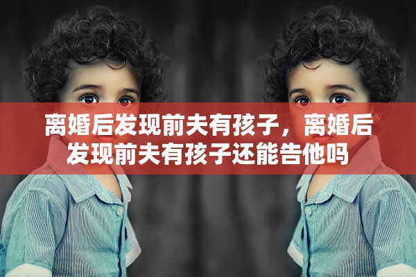 离婚后发现前夫有孩子,离婚后发现前夫有孩子还能告他吗 离婚后发现前夫有孩子,离婚后发现前夫有孩子还能告他吗