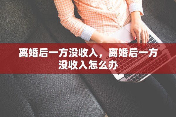 离婚后一方没收入,离婚后一方没收入怎么办 离婚后一方没收入,离婚后一方没收入怎么办