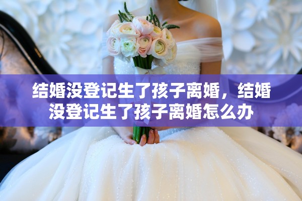 结婚没登记生了孩子离婚，结婚没登记生了孩子离婚怎么办