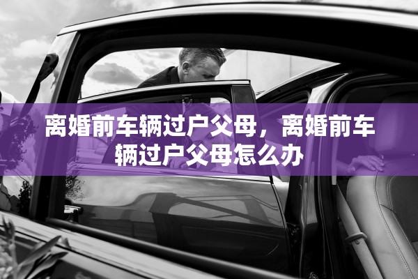 离婚前车辆过户父母，离婚前车辆过户父母怎么办