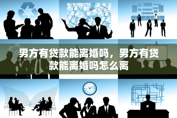 男方有贷款能离婚吗,男方有贷款能离婚吗怎么离 男方有贷款能离婚吗,男方有贷款能离婚吗怎么离