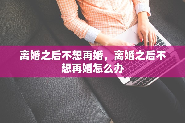 离婚之后不想再婚,离婚之后不想再婚怎么办 离婚之后不想再婚,离婚之后不想再婚怎么办