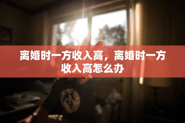离婚时一方收入高,离婚时一方收入高怎么办 离婚时一方收入高,离婚时一方收入高怎么办