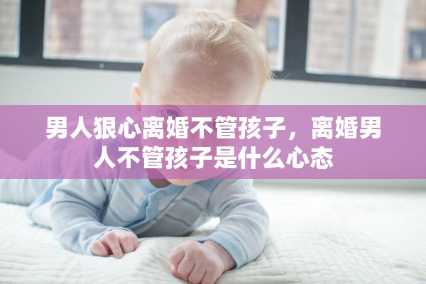 男人狠心离婚不管孩子,离婚男人不管孩子是什么心态 男人狠心离婚不管孩子,离婚男人不管孩子是什么心态