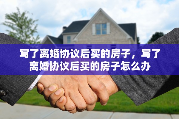 写了离婚协议后买的房子,写了离婚协议后买的房子怎么办 写了离婚协议后买的房子,写了离婚协议后买的房子怎么办