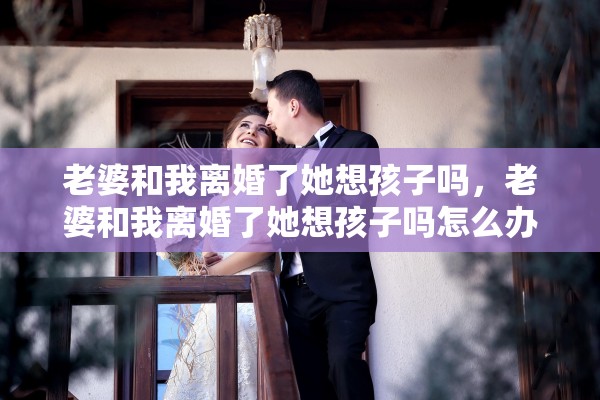 老婆和我离婚了她想孩子吗,老婆和我离婚了她想孩子吗怎么办 老婆和我离婚了她想孩子吗,老婆和我离婚了她想孩子吗怎么办