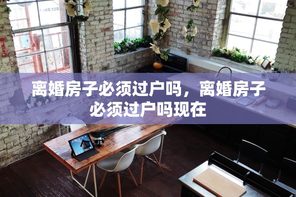 离婚房子必须过户吗,离婚房子必须过户吗现在 离婚房子必须过户吗,离婚房子必须过户吗现在