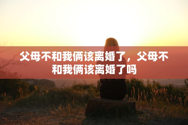 父母不和我俩该离婚了,父母不和我俩该离婚了吗 父母不和我俩该离婚了,父母不和我俩该离婚了吗