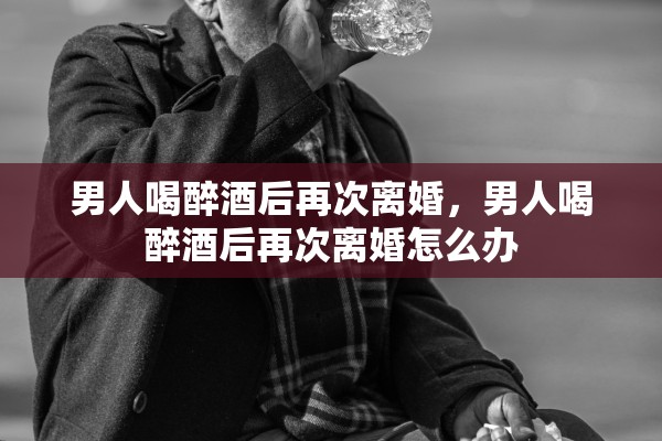 男人喝醉酒后再次离婚，男人喝醉酒后再次离婚怎么办