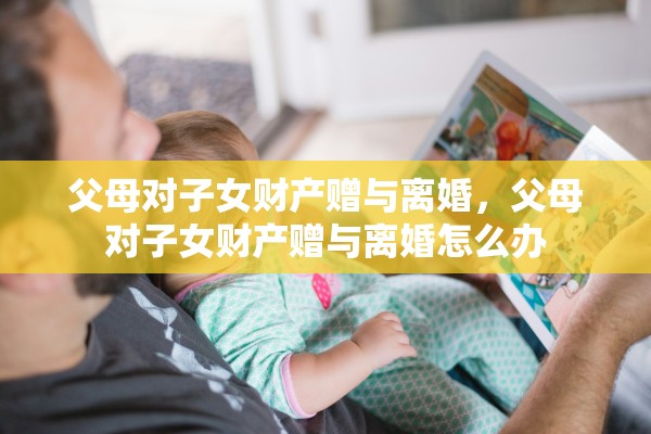 父母对子女财产赠与离婚,父母对子女财产赠与离婚怎么办 父母对子女财产赠与离婚,父母对子女财产赠与离婚怎么办