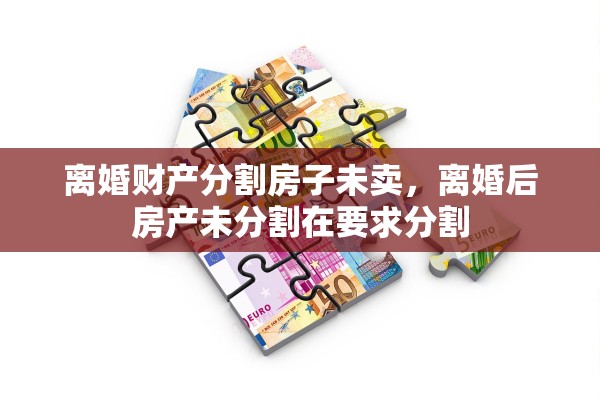 离婚财产分割房子未卖,离婚后房产未分割在要求分割 离婚财产分割房子未卖,离婚后房产未分割在要求分割