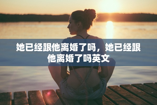 她已经跟他离婚了吗,她已经跟他离婚了吗英文 她已经跟他离婚了吗,她已经跟他离婚了吗英文