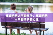 离婚后男人不看孩子，离婚后男人不看孩子的心理