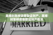 离婚时怎样调查取证财产，离婚时怎样调查取证财产情况