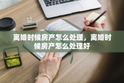 离婚时候房产怎么处理，离婚时候房产怎么处理好