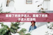 离婚了把孩子送人，离婚了把孩子送人犯法吗