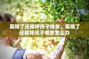 离婚了还称呼孩子她爹，离婚了还称呼孩子她爹怎么办