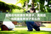 离婚后与前妻生育孩子，离婚后与前妻生育孩子怎么办