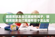 瞒着男朋友自己离婚有孩子，瞒着男朋友自己离婚有孩子怎么和他说