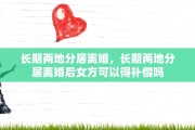 长期两地分居离婚，长期两地分居离婚后女方可以得补偿吗