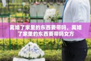 离婚了家里的东西要带吗，离婚了家里的东西要带吗女方