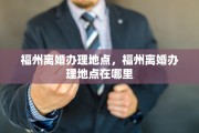 福州离婚办理地点，福州离婚办理地点在哪里