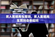 男人离婚再生育吗，男人离婚再生育吗会幸福吗