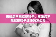 离婚后不想探视孩子，离婚后不想探视孩子违法吗怎么办