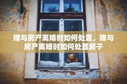 赠与房产离婚时如何处置，赠与房产离婚时如何处置房子