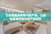 已离婚能继承婚内房产吗，已离婚能继承婚内房产吗现在