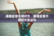 离婚后舍不得对方，离婚后舍不得对方怎么办