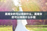 离婚女的可以得到什么，离婚女的可以得到什么补偿