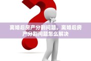 离婚后房产分割问题，离婚后房产分割问题怎么解决