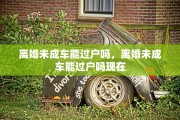 离婚未成车能过户吗，离婚未成车能过户吗现在