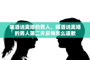 喝酒说离婚的男人，喝酒说离婚的男人第二天反悔怎么道歉