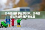 父母离婚孩子继承财产，父母离婚孩子继承财产怎么算