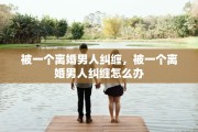 被一个离婚男人纠缠，被一个离婚男人纠缠怎么办