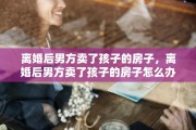 离婚后男方卖了孩子的房子，离婚后男方卖了孩子的房子怎么办