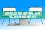 律师可以全程代理离婚吗，律师可以全程代理离婚吗知乎