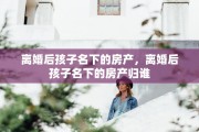 离婚后孩子名下的房产，离婚后孩子名下的房产归谁