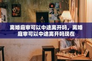 离婚庭审可以中途离开吗，离婚庭审可以中途离开吗现在
