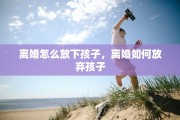 离婚怎么放下孩子，离婚如何放弃孩子