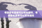 考研报名离婚可以填未婚吗，考研报名离异可以写未婚吗